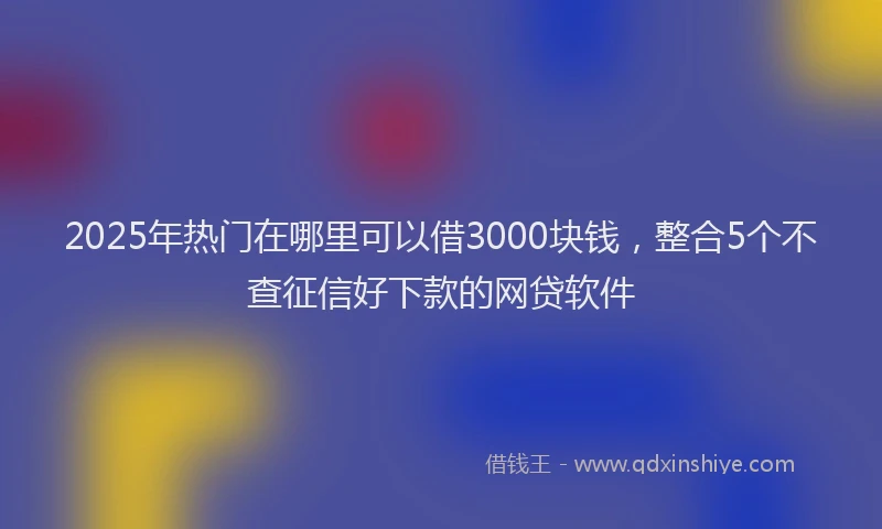 2025年热门在哪里可以借3000块钱，整合5个不查征信好下款的网贷软件