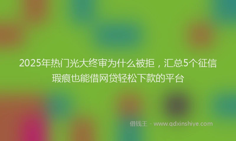 2025年热门光大终审为什么被拒，汇总5个征信瑕疵也能借网贷轻松下款的平台