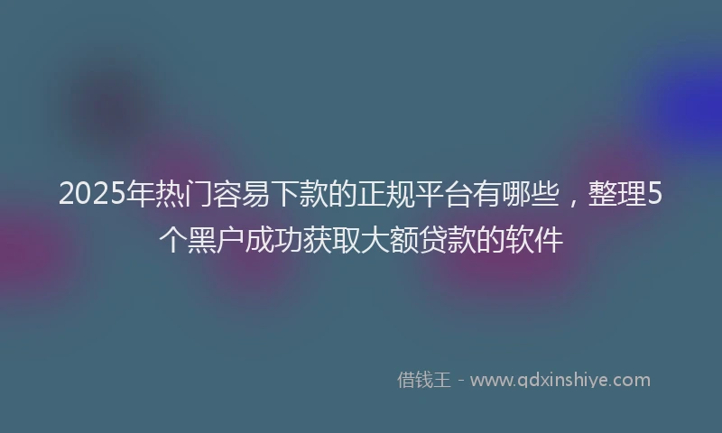 2025年热门容易下款的正规平台有哪些，整理5个黑户成功获取大额贷款的软件