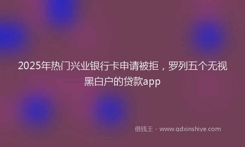2025年热门兴业银行卡申请被拒，罗列五个无视黑白户的贷款app