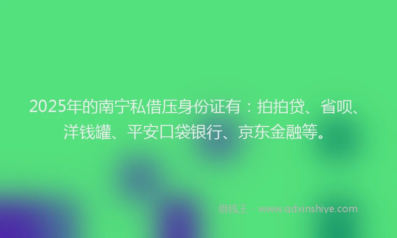 2025年的南宁私借压身份证有：拍拍贷、省呗、洋钱罐、平安口袋银行、京东金融等。