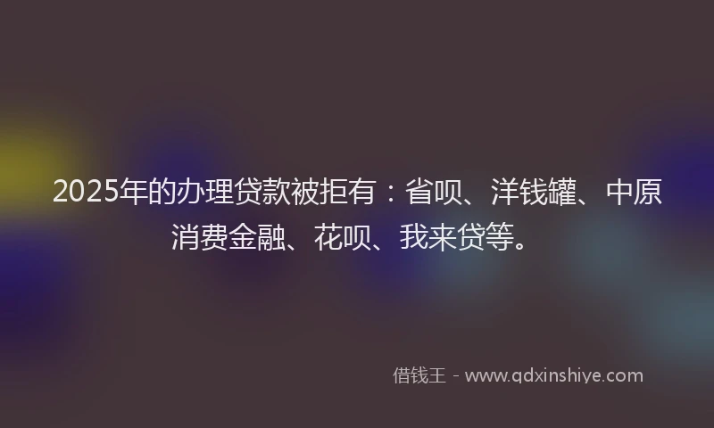 2025年的办理贷款被拒有：省呗、洋钱罐、中原消费金融、花呗、我来贷等。