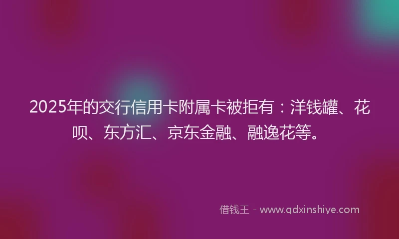 2025年的交行信用卡附属卡被拒有：洋钱罐、花呗、东方汇、京东金融、融逸花等。