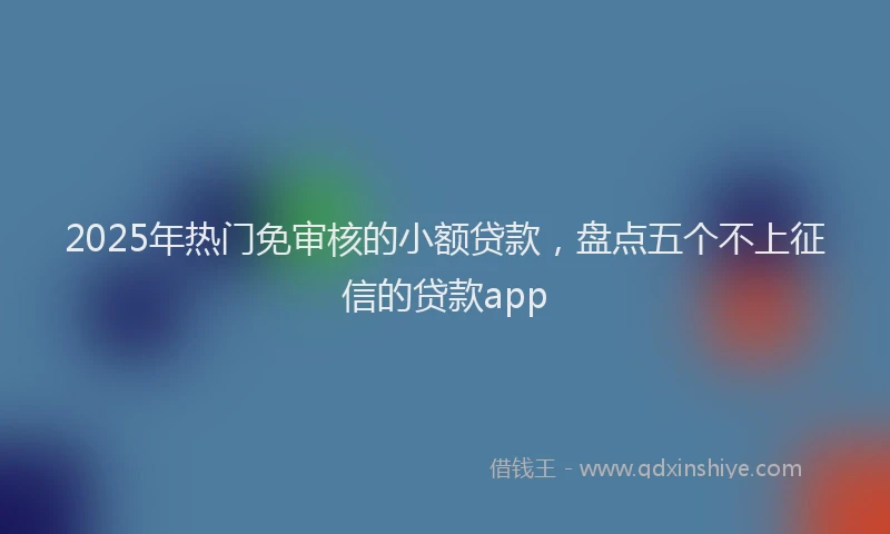 2025年热门免审核的小额贷款，盘点五个不上征信的贷款app