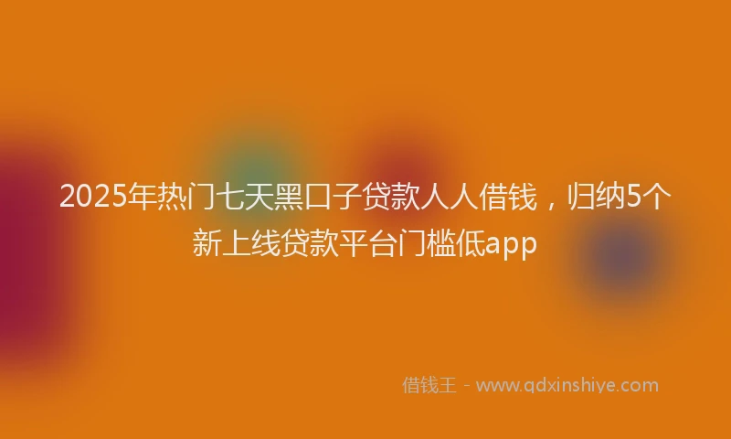 2025年热门七天黑口子贷款人人借钱，归纳5个新上线贷款平台门槛低app