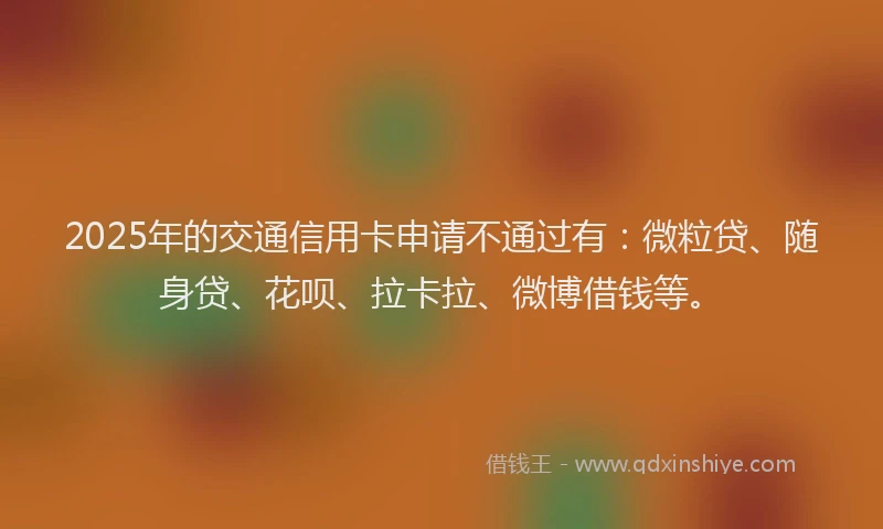2025年的交通信用卡申请不通过有：微粒贷、随身贷、花呗、拉卡拉、微博借钱等。