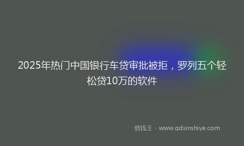 2025年热门中国银行车贷审批被拒，罗列五个轻松贷10万的软件
