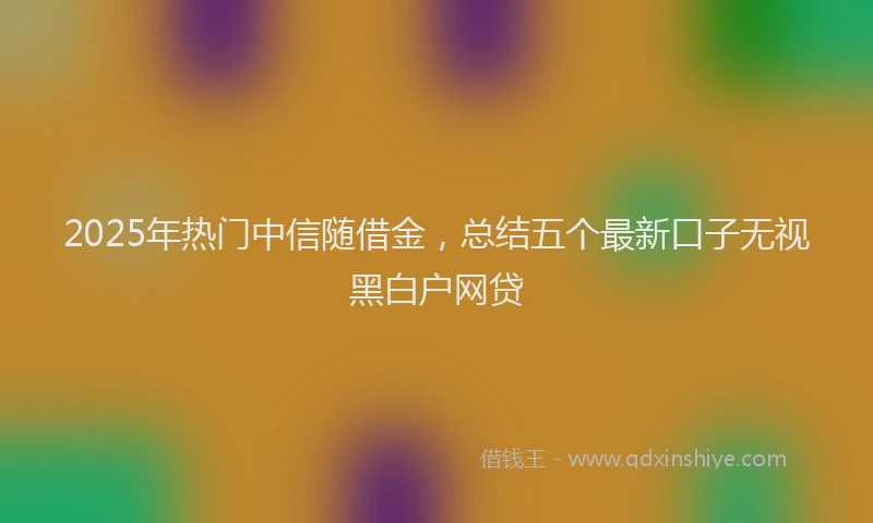 2025年热门中信随借金，总结五个最新口子无视黑白户网贷