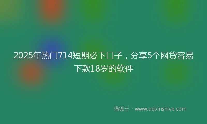 2025年热门714短期必下口子，分享5个网贷容易下款18岁的软件