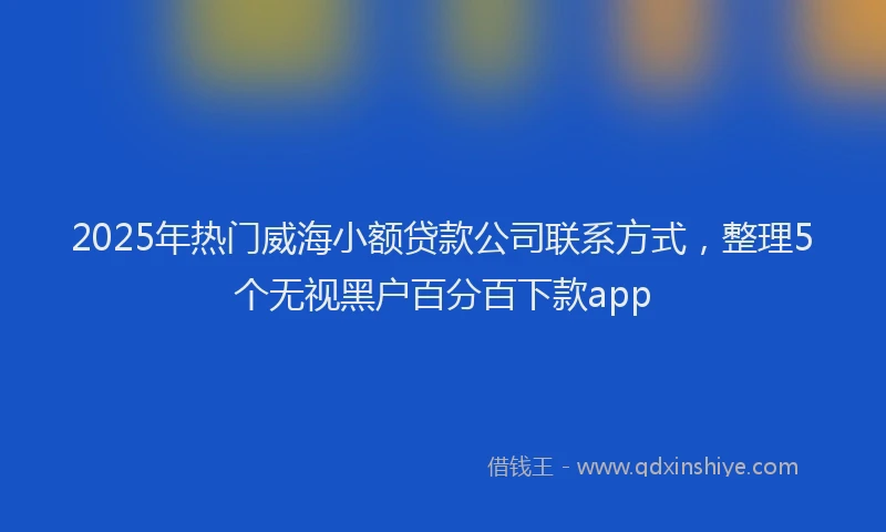 2025年热门威海小额贷款公司联系方式，整理5个无视黑户百分百下款app