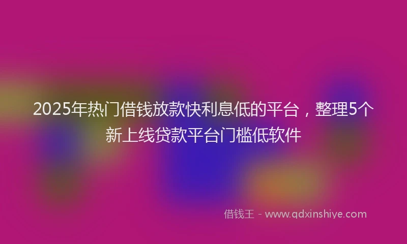 2025年热门借钱放款快利息低的平台，整理5个新上线贷款平台门槛低软件