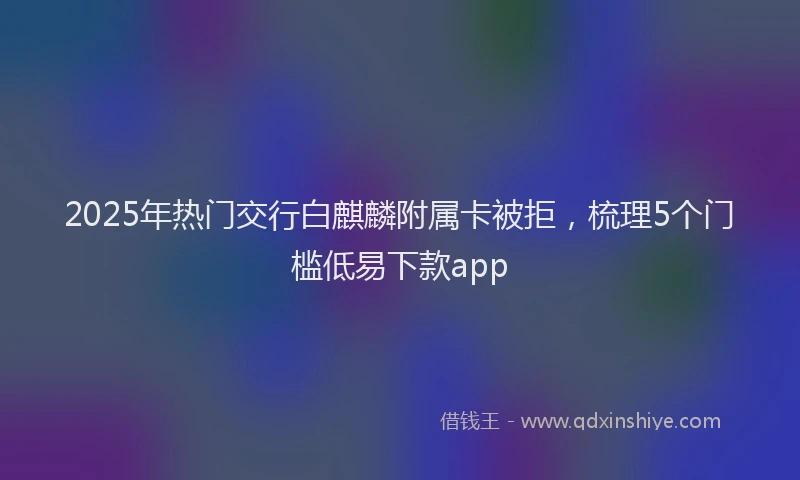 2025年热门交行白麒麟附属卡被拒，梳理5个门槛低易下款app