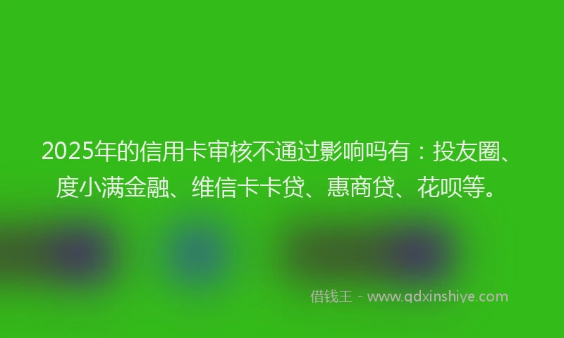 2025年的信用卡审核不通过影响吗有：投友圈、度小满金融、维信卡卡贷、惠商贷、花呗等。