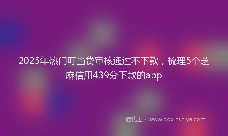 2025年热门叮当贷审核通过不下款，梳理5个芝麻信用439分下款的app
