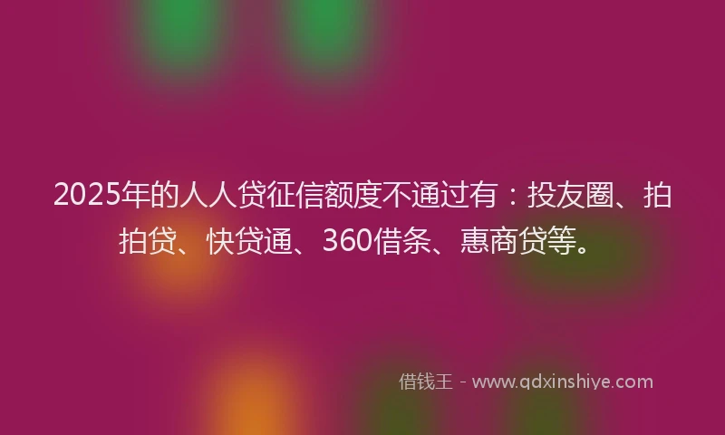 2025年的人人贷征信额度不通过有：投友圈、拍拍贷、快贷通、360借条、惠商贷等。