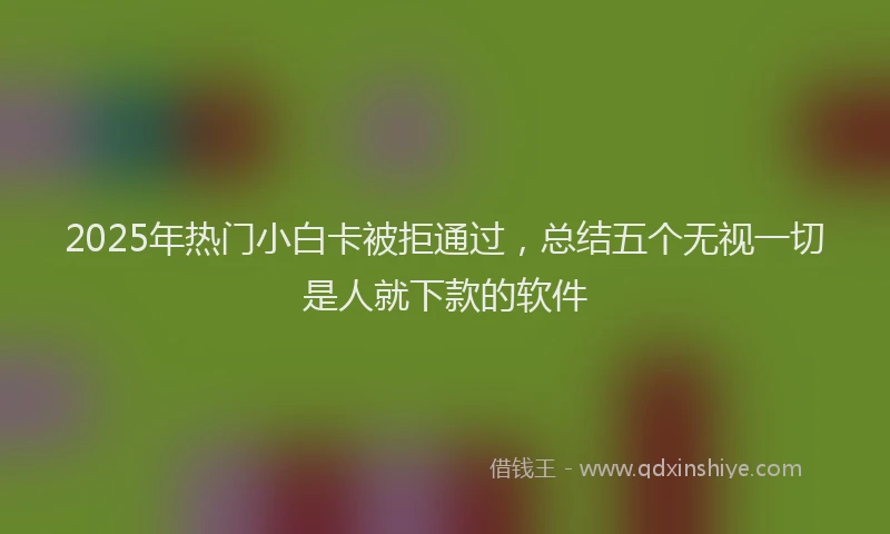 2025年热门小白卡被拒通过，总结五个无视一切是人就下款的软件