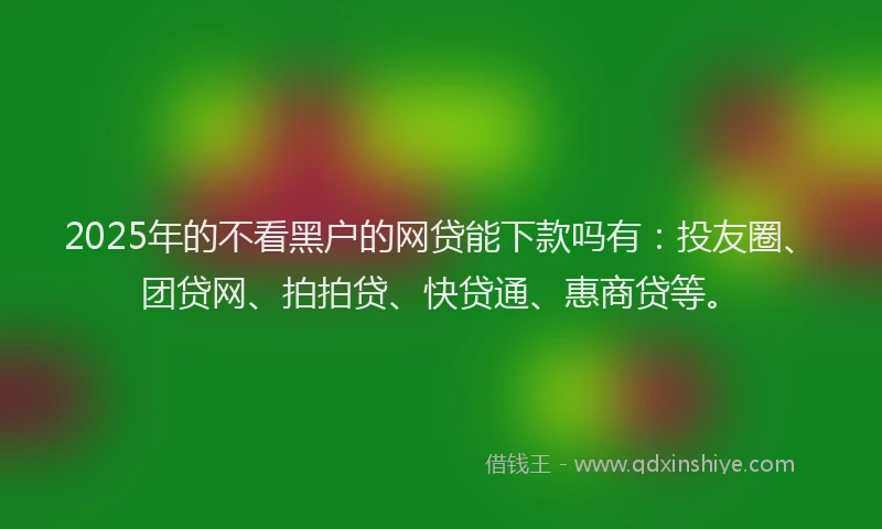 2025年的不看黑户的网贷能下款吗有：投友圈、团贷网、拍拍贷、快贷通、惠商贷等。