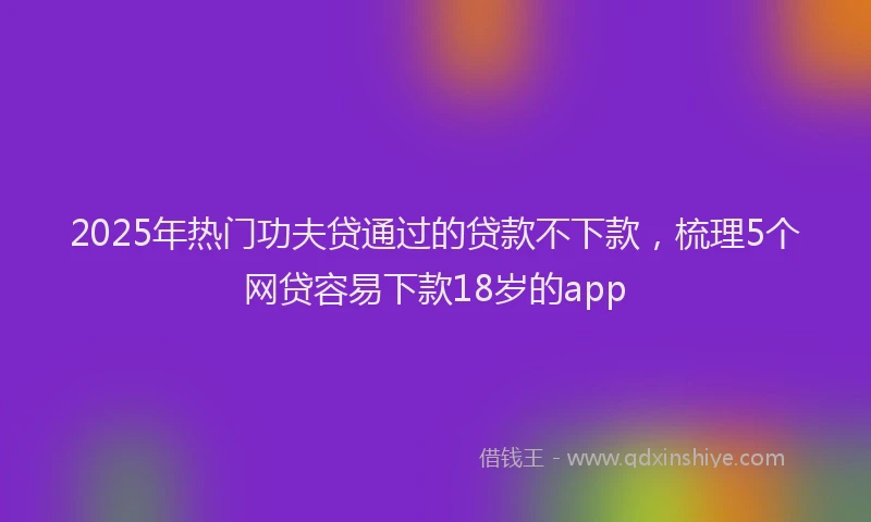 2025年热门功夫贷通过的贷款不下款，梳理5个网贷容易下款18岁的app