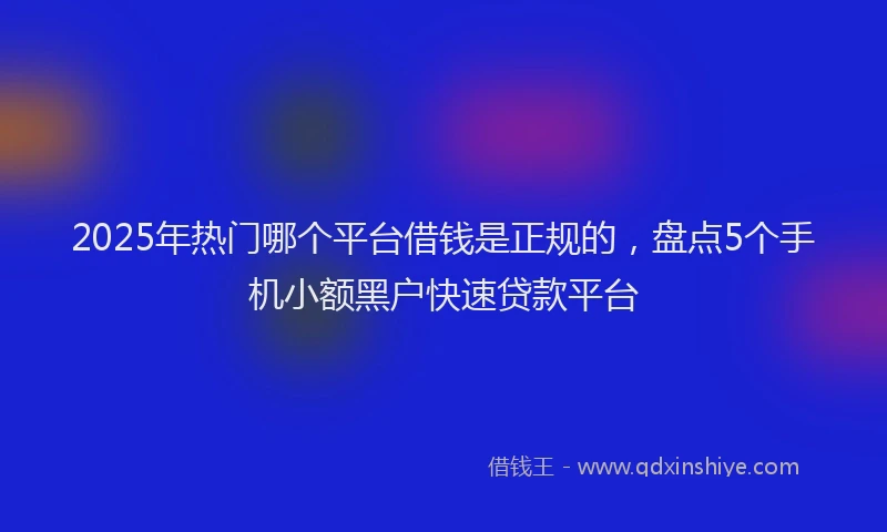 2025年热门哪个平台借钱是正规的，盘点5个手机小额黑户快速贷款平台