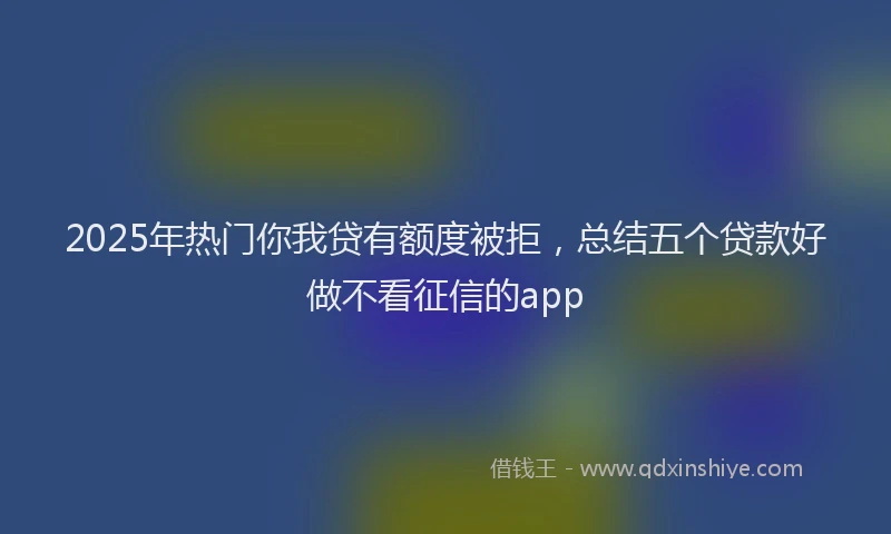 2025年热门你我贷有额度被拒，总结五个贷款好做不看征信的app