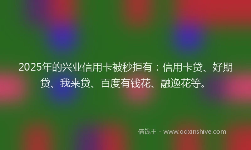 2025年的兴业信用卡被秒拒有：信用卡贷、好期贷、我来贷、百度有钱花、融逸花等。