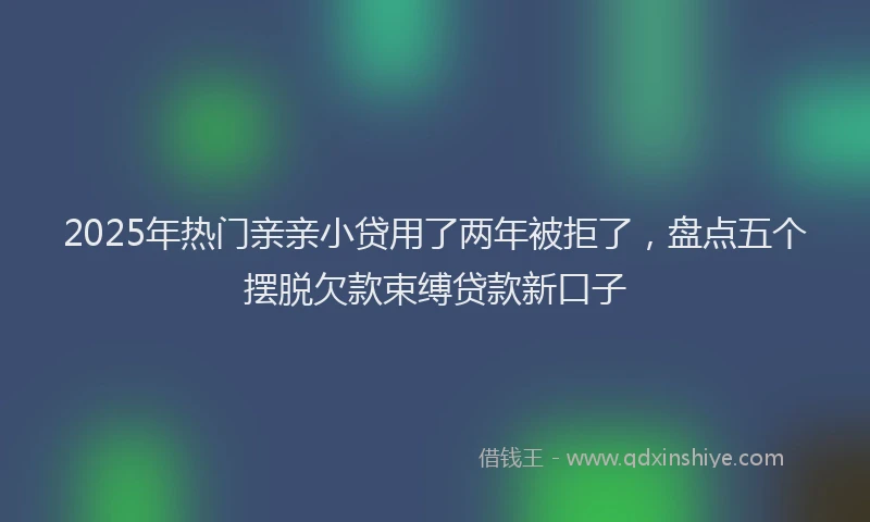 2025年热门亲亲小贷用了两年被拒了，盘点五个摆脱欠款束缚贷款新口子