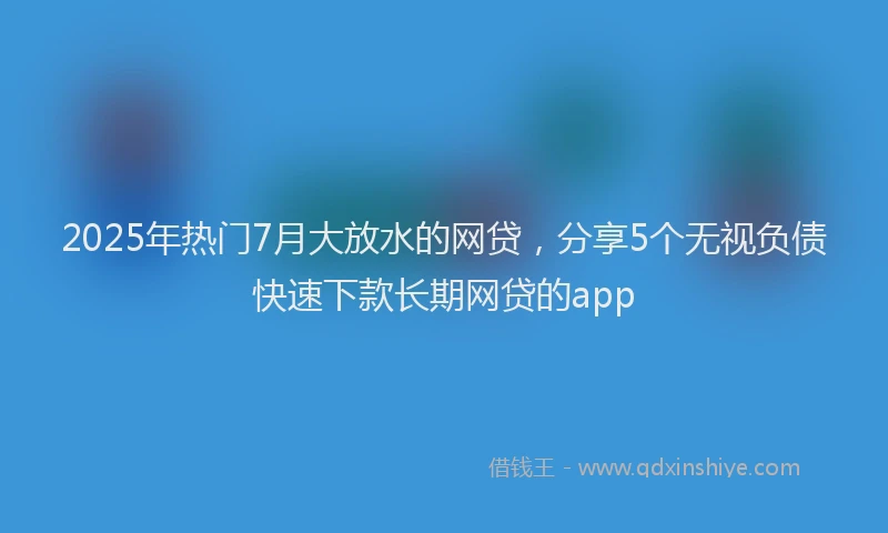 2025年热门7月大放水的网贷，分享5个无视负债快速下款长期网贷的app