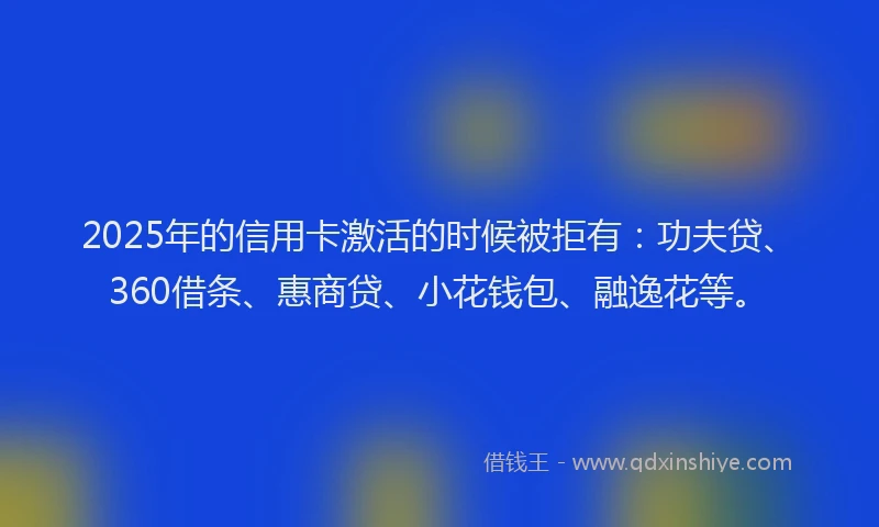 2025年的信用卡激活的时候被拒有：功夫贷、360借条、惠商贷、小花钱包、融逸花等。
