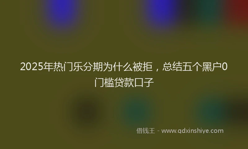 2025年热门乐分期为什么被拒，总结五个黑户0门槛贷款口子