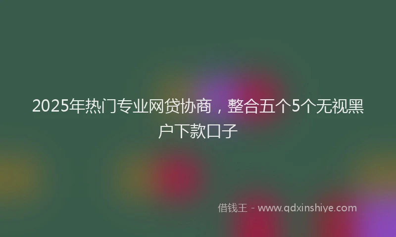 2025年热门专业网贷协商，整合五个5个无视黑户下款口子