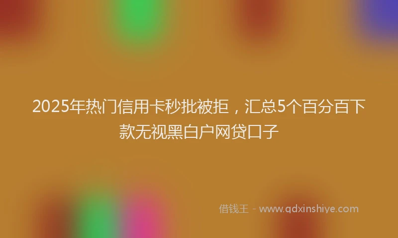 2025年热门信用卡秒批被拒，汇总5个百分百下款无视黑白户网贷口子
