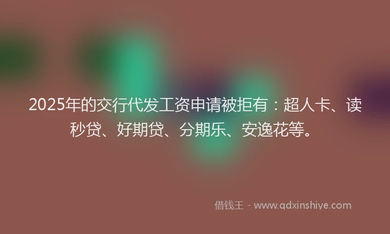 2025年的交行代发工资申请被拒有：超人卡、读秒贷、好期贷、分期乐、安逸花等。