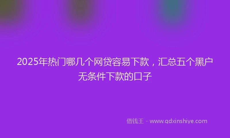 2025年热门哪几个网贷容易下款，汇总五个黑户无条件下款的口子