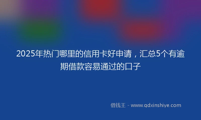 2025年热门哪里的信用卡好申请，汇总5个有逾期借款容易通过的口子