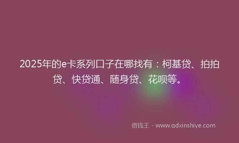 2025年的e卡系列口子在哪找有：柯基贷、拍拍贷、快贷通、随身贷、花呗等。