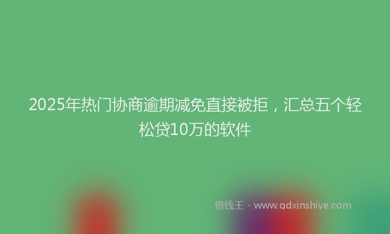 2025年热门协商逾期减免直接被拒，汇总五个轻松贷10万的软件