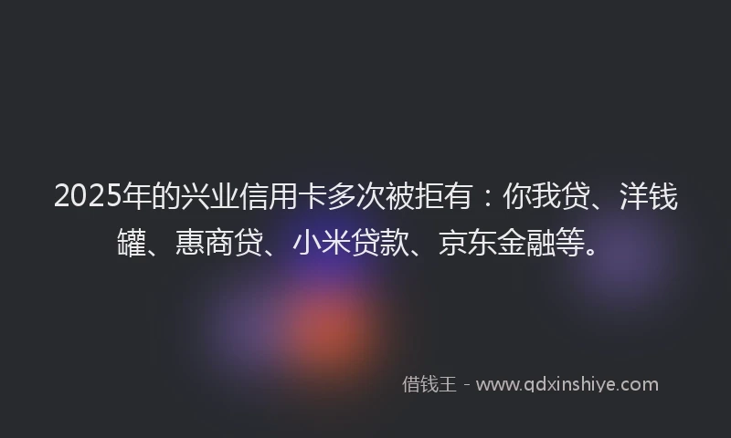 2025年的兴业信用卡多次被拒有：你我贷、洋钱罐、惠商贷、小米贷款、京东金融等。