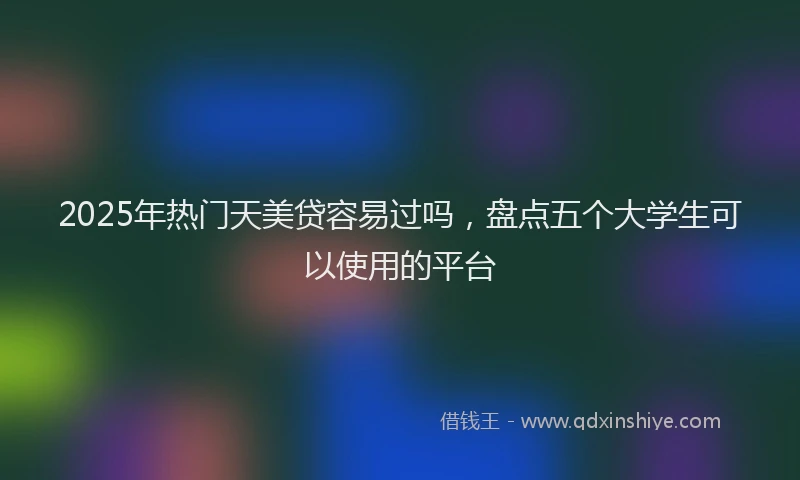 2025年热门天美贷容易过吗，盘点五个大学生可以使用的平台