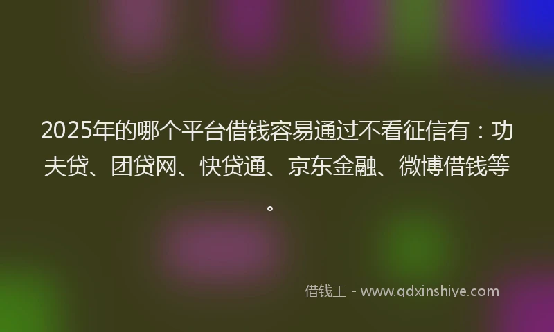 2025年的哪个平台借钱容易通过不看征信有：功夫贷、团贷网、快贷通、京东金融、微博借钱等。