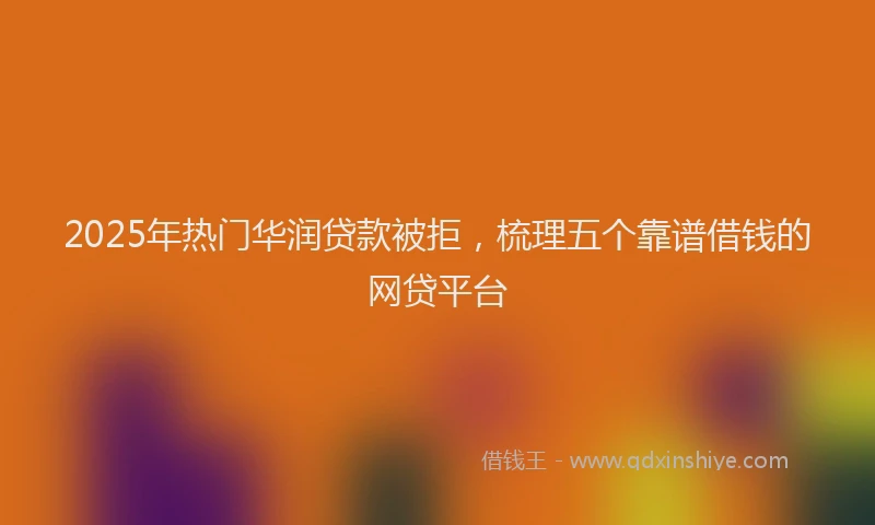 2025年热门华润贷款被拒，梳理五个靠谱借钱的网贷平台