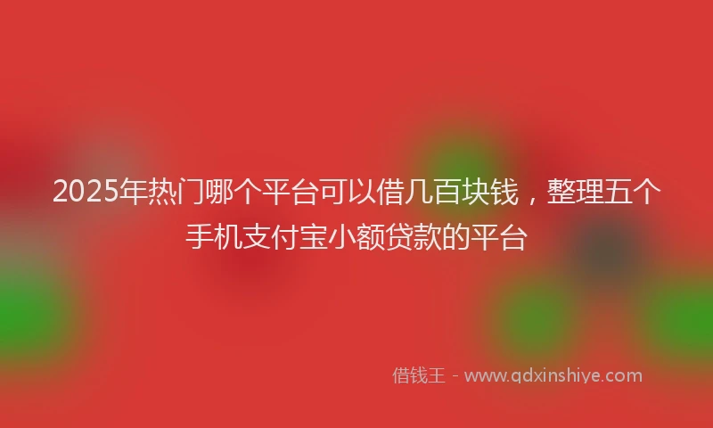 2025年热门哪个平台可以借几百块钱，整理五个手机支付宝小额贷款的平台