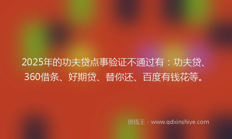 2025年的功夫贷点事验证不通过有：功夫贷、360借条、好期贷、替你还、百度有钱花等。