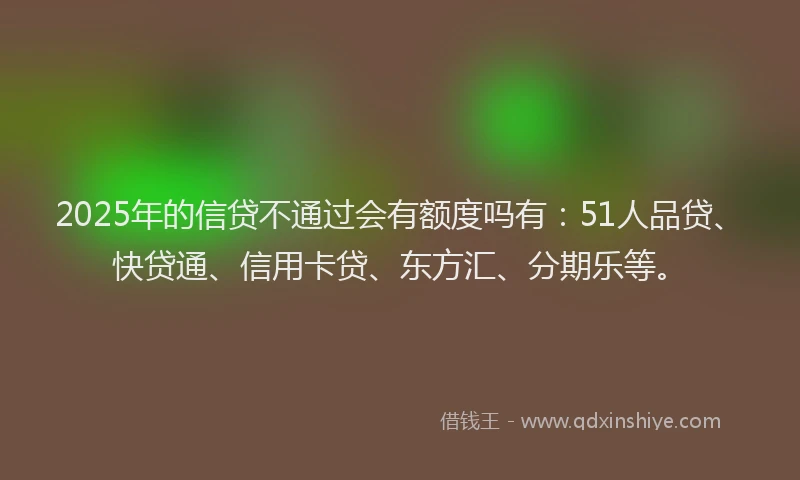 2025年的信贷不通过会有额度吗有：51人品贷、快贷通、信用卡贷、东方汇、分期乐等。
