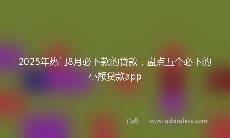 2025年热门8月必下款的贷款，盘点五个必下的小额贷款app