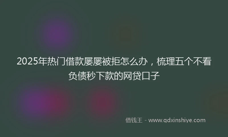 2025年热门借款屡屡被拒怎么办，梳理五个不看负债秒下款的网贷口子