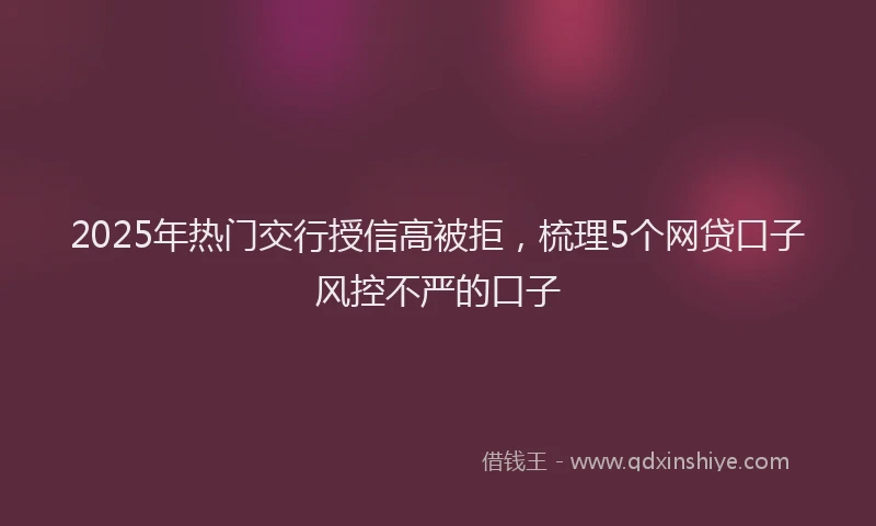 2025年热门交行授信高被拒，梳理5个网贷口子风控不严的口子