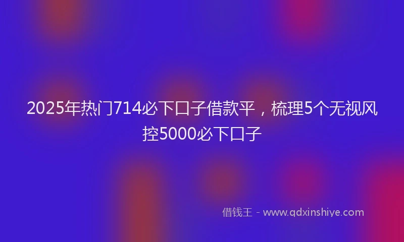 2025年热门714必下口子借款平，梳理5个无视风控5000必下口子