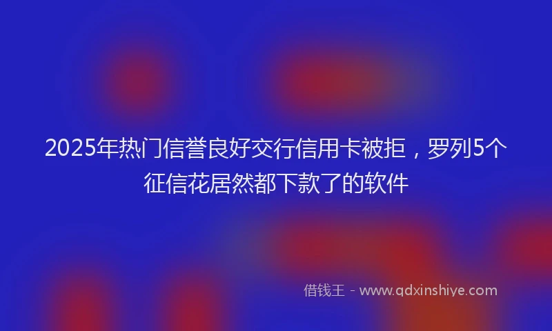 2025年热门信誉良好交行信用卡被拒，罗列5个征信花居然都下款了的软件
