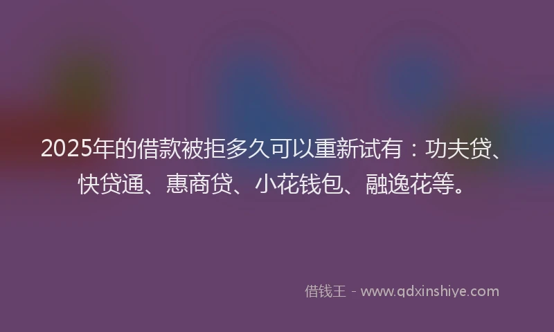 2025年的借款被拒多久可以重新试有：功夫贷、快贷通、惠商贷、小花钱包、融逸花等。