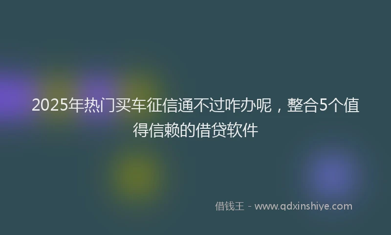 2025年热门买车征信通不过咋办呢，整合5个值得信赖的借贷软件